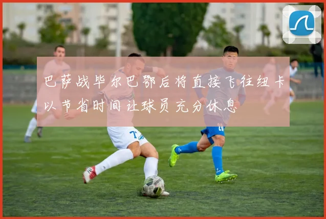 巴萨战毕尔巴鄂后将直接飞往纽卡以节省时间让球员充分休息