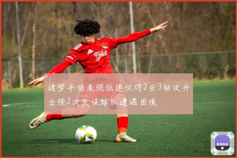 追梦半场表现低迷仅得2分3助攻并出现2次失误球队遭遇困境
