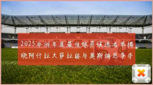 2025非洲年度最佳球员候选名单揭晓阿什拉夫萨拉赫与奥斯梅恩争夺荣耀