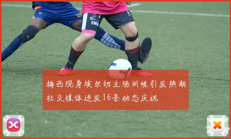 梅西现身埃尔切主场训练引发热潮社交媒体连发16条动态庆祝
