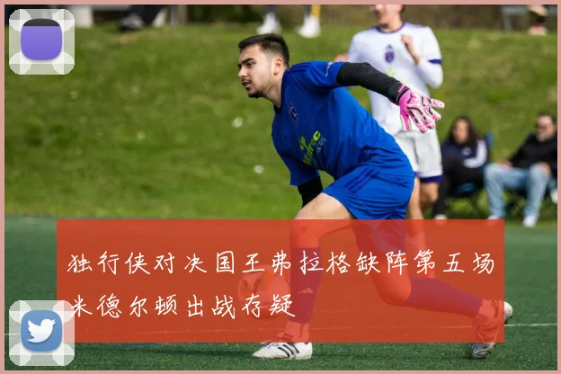 独行侠对决国王弗拉格缺阵第五场米德尔顿出战存疑