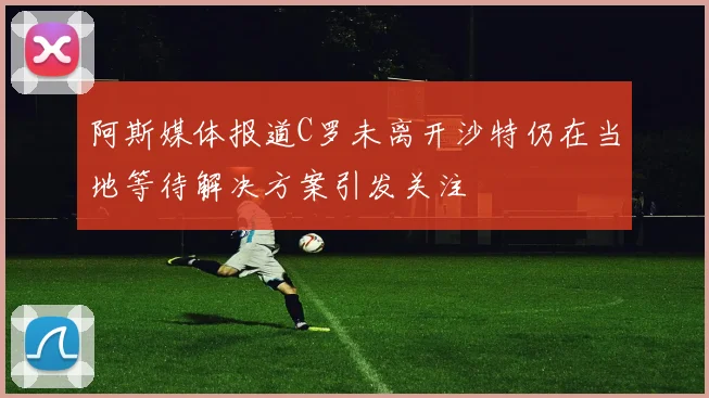 阿斯媒体报道C罗未离开沙特仍在当地等待解决方案引发关注
