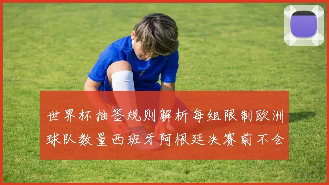 世界杯抽签规则解析每组限制欧洲球队数量西班牙阿根廷决赛前不会相遇