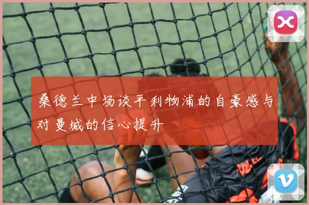 桑德兰中场谈平利物浦的自豪感与对曼城的信心提升