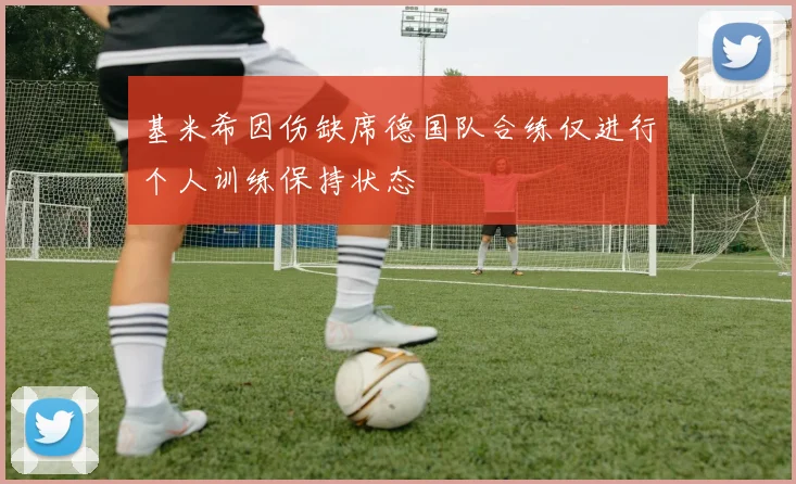 基米希因伤缺席德国队合练仅进行个人训练保持状态