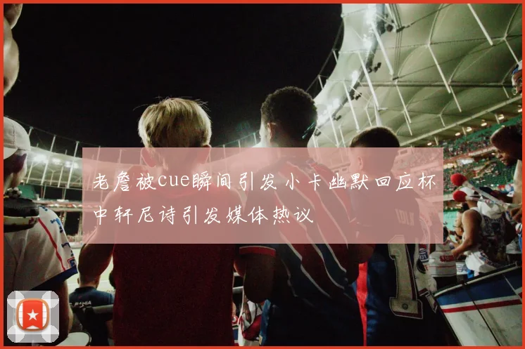 老詹被cue瞬间引发小卡幽默回应杯中轩尼诗引发媒体热议