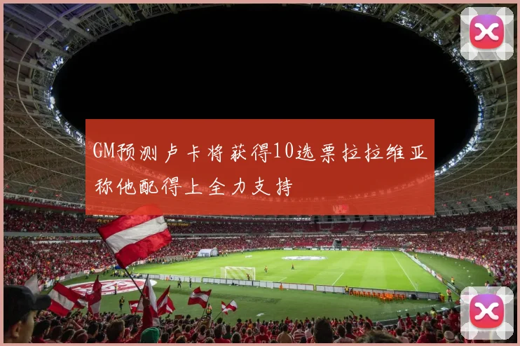 GM预测卢卡将获得10选票拉拉维亚称他配得上全力支持