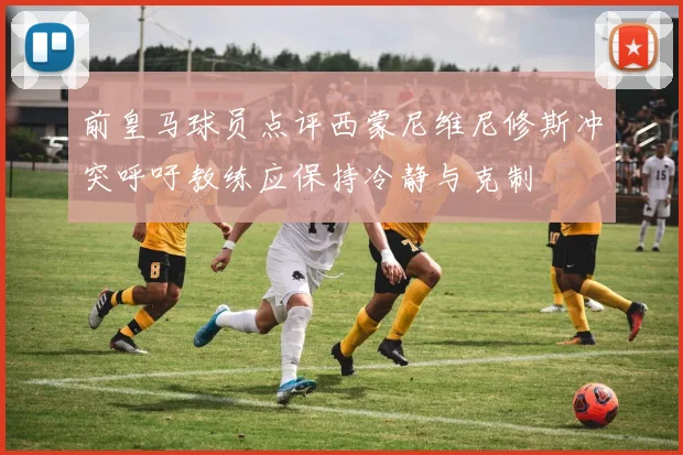 前皇马球员点评西蒙尼维尼修斯冲突呼吁教练应保持冷静与克制
