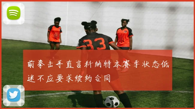 前拳击手直言科纳特本赛季状态低迷不应要求续约合同