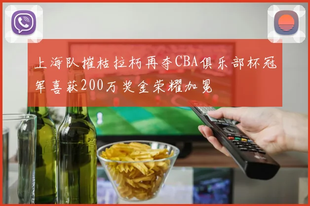 上海队摧枯拉朽再夺CBA俱乐部杯冠军喜获200万奖金荣耀加冕