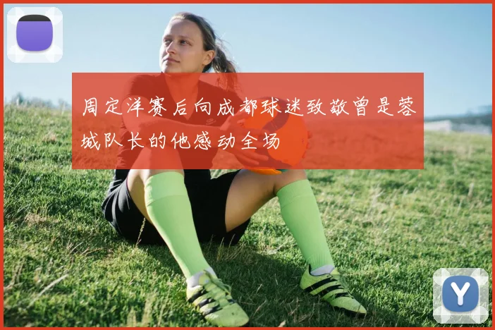 周定洋赛后向成都球迷致敬曾是蓉城队长的他感动全场