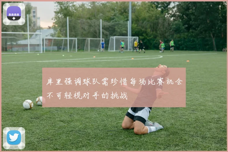 库里强调球队需珍惜每场比赛机会不可轻视对手的挑战
