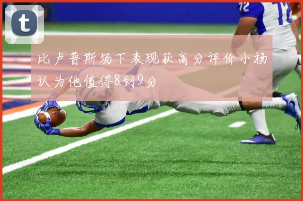 比卢普斯场下表现获高分评价小杨认为他值得8到9分