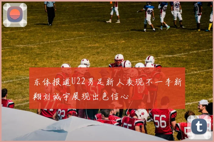 东体报道U22男足新人表现不一李新翔刘诚宇展现出色信心