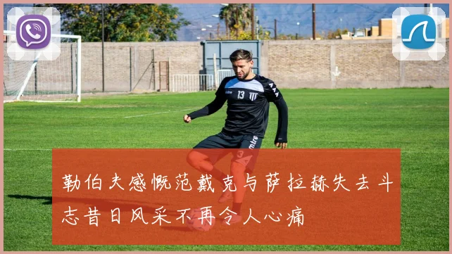 勒伯夫感慨范戴克与萨拉赫失去斗志昔日风采不再令人心痛