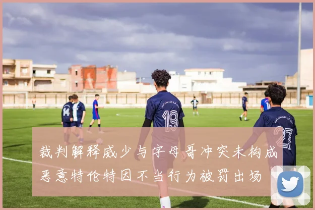 裁判解释威少与字母哥冲突未构成恶意特伦特因不当行为被罚出场