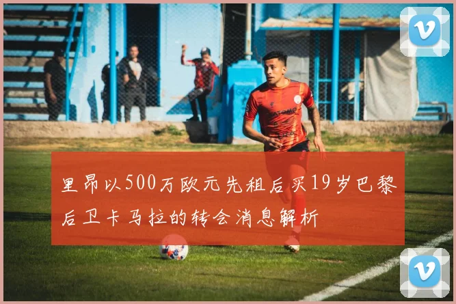 里昂以500万欧元先租后买19岁巴黎后卫卡马拉的转会消息解析