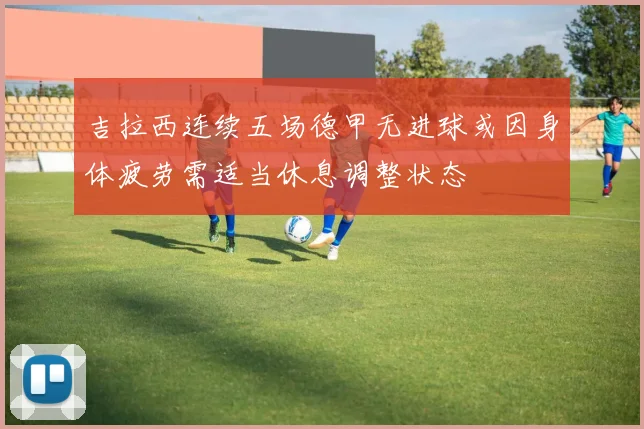 吉拉西连续五场德甲无进球或因身体疲劳需适当休息调整状态
