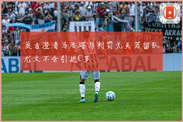 莫吉澄清马洛塔与判罚无关若留队尤文不会引进C罗