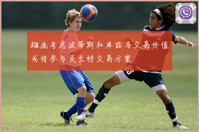雄鹿考虑波蒂斯和库兹马交易价值或将参与莫兰特交易方案