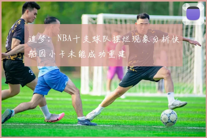 追梦：NBA十支球队摆烂现象分析快船因小卡未能成功重建
