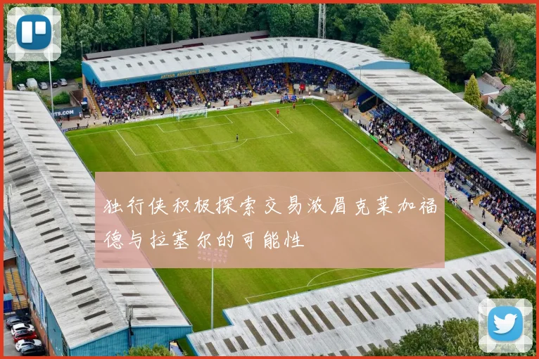 独行侠积极探索交易浓眉克莱加福德与拉塞尔的可能性