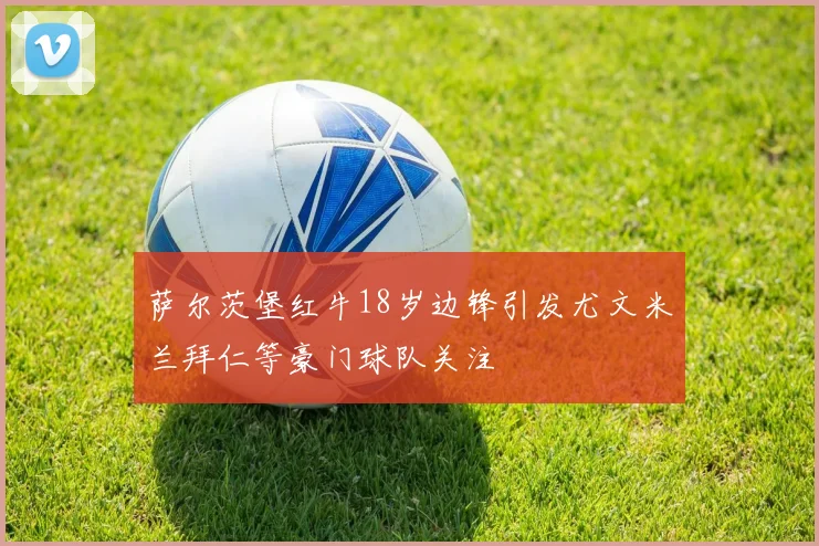 萨尔茨堡红牛18岁边锋引发尤文米兰拜仁等豪门球队关注
