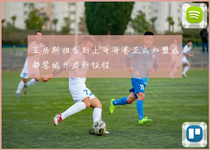 亚历斯祖告别上海海港正式加盟成都蓉城开启新征程