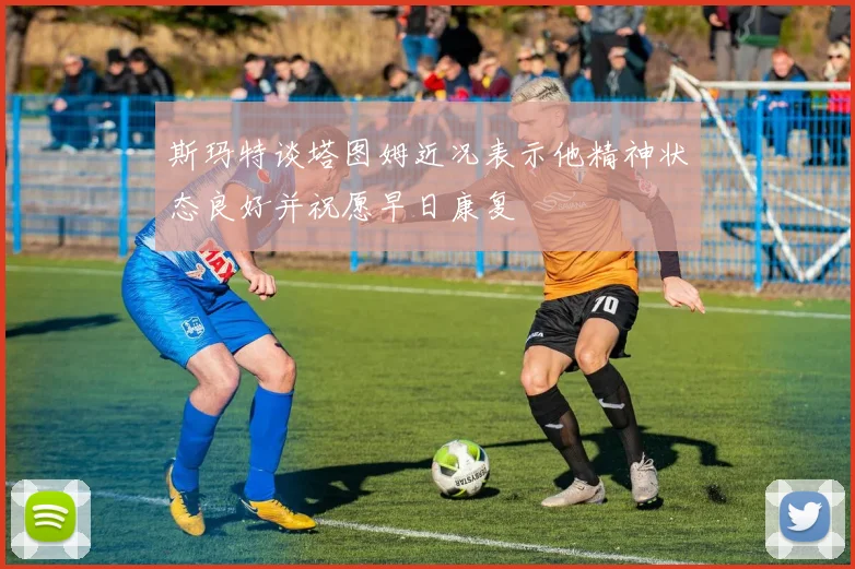斯玛特谈塔图姆近况表示他精神状态良好并祝愿早日康复